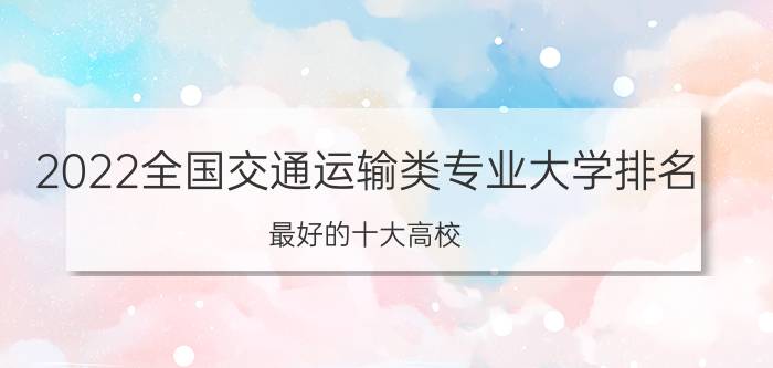 2022全国交通运输类专业大学排名 最好的十大高校